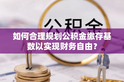 晋州如何合理规划公积金缴存基数以实现财务自由？