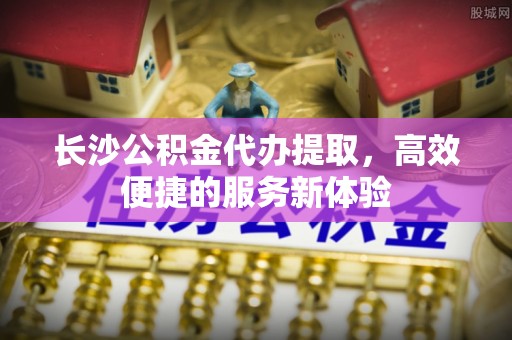 晋州长沙公积金代办提取，高效便捷的服务新体验