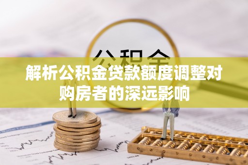 晋州解析公积金贷款额度调整对购房者的深远影响
