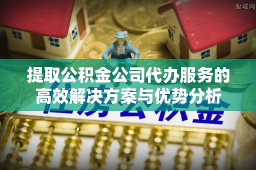 晋州提取公积金公司代办服务的高效解决方案与优势分析